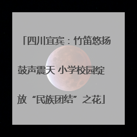 四川宜宾：竹笛悠扬鼓声震天 小学校园绽放“民族团结”之花